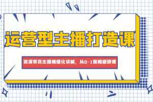 運營型主播打造課，資深帶貨主播精細化講解，從0-1保姆級授課