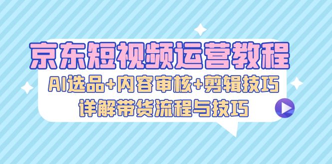 京東短視頻運營教程：AI選品+內容審核+剪輯技巧，詳解帶貨流程與技巧