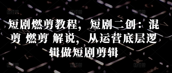 短劇燃剪教程，短劇二創：混剪 燃剪 解說，從運營底層邏輯做短劇剪輯